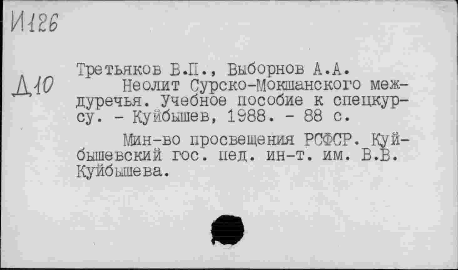 ﻿иш
Aw
Третьяков В.П., Выборнов А.А.
Неолит Сурско-Мокшанского междуречья. Учебное пособие к спецкурсу. - Куйбышев, 1988. - 88 с.
Мин-во просвещения РСФСР. Куйбышевский гос. пед. ин-т. им. В.В. Куйбышева.